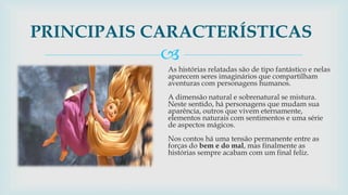 
As histórias relatadas são de tipo fantástico e nelas
aparecem seres imaginários que compartilham
aventuras com personagens humanos.
A dimensão natural e sobrenatural se mistura.
Neste sentido, há personagens que mudam sua
aparência, outros que vivem eternamente,
elementos naturais com sentimentos e uma série
de aspectos mágicos.
Nos contos há uma tensão permanente entre as
forças do bem e do mal, mas finalmente as
histórias sempre acabam com um final feliz.
PRINCIPAIS CARACTERÍSTICAS
 