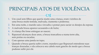 
1. Um casal sem filhos que queria muito uma criança, eram vizinhos de
uma bruxa muito temida, malvada, ciumenta e poderosa;
2. Em uma noite, o marido saiu e invadiu o pomar para saciar os desejos da esposa;
3. A malvada bruxa aparece acusando-o de furto;
4. A criança lhe fosse entregue ao nascer;
5. Rapunzel alcançou doze anos, a bruxa trancafiou-a numa torre alta,
sem portas ou escadas;
6. Com apenas uma janela no topo;
7. Quando a bruxa queria subir a torre, mandava que Rapunzel estendesse suas
tranças douradas, e ela colocava seu cabelo num gancho de modo que a bruxa
pudesse subir por ele.
PRINCIPAIS ATOS DE VIOLÊNCIA
 