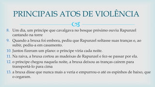 
8. Um dia, um príncipe que cavalgava no bosque próximo ouviu Rapunzel
cantando na torre
9. Quando a bruxa foi embora, pediu que Rapunzel soltasse suas tranças e, ao
subir, pediu-a em casamento.
10. Juntos fizeram um plano: o príncipe viria cada noite.
11. Na raiva, a bruxa cortou as madeixas de Rapunzel e fez-se passar por ela.
12. o príncipe chegou naquela noite, a bruxa deixou as tranças caírem para
transportá-lo para cima
13. a bruxa disse que nunca mais a veria e empurrou-o até os espinhos de baixo, que
o cegaram.
PRINCIPAIS ATOS DE VIOLÊNCIA
 