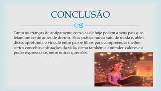 
Tanto as crianças de antigamente como as de hoje pedem a seus pais que
leiam um conto antes de dormir. Esta prática nunca saiu de moda e, além
disso, aprofunda o vínculo entre pais e filhos para compreender melhor
certos conceitos e situações da vida, como também a aprender valores e a
poder expressar-se, entre outras questões.
CONCLUSÃO
 