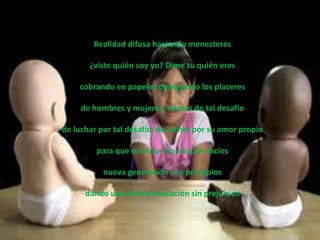 Realidad difusa haciendo menesteres

       ¿viste quién soy yo? Dime tu quién eres

    cobrando en papeles denegando los placeres

     de hombres y mujeres, héroes de tal desafío

de luchar por tal desafío, de luchar por su amor propio

         para que sus hijos no crezcan vacíos

           nueva generación con principios

      dando una buena educación sin prejuicios
 