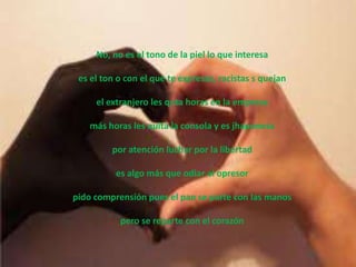 No, no es el tono de la piel lo que interesa

 es el ton o con el que te expresas, racistas s quejan

     el extranjero les quta horas en la empresa

   más horas les quita la consola y es jhaponesa

         por atención luchar por la libertad

          es algo más que odiar al opresor

pido comprensión pues el pan se parte con las manos

           pero se reparte con el corazón
 