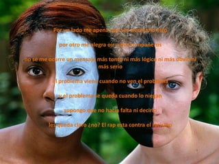 Por un lado me apena que sea necesario esto

             por otro me alegra oír a mis compañeros

no se me ocurre un mensaje más tonto ni más lógico ni más obvio ni
                           más serio

          el problema viene cuando no ven el problema

             y el problema se queda cuando lo niegan

               supongo que no hacia falta ni decirlo

         les queda claro ¿no? El rap esta contra el racismo
 