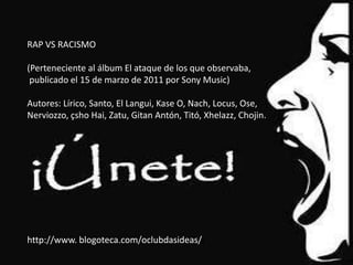 RAP VS RACISMO

(Perteneciente al álbum El ataque de los que observaba,
 publicado el 15 de marzo de 2011 por Sony Music)

Autores: Lírico, Santo, El Langui, Kase O, Nach, Locus, Ose,
Nerviozzo, çsho Hai, Zatu, Gitan Antón, Titó, Xhelazz, Chojin.




http://www. blogoteca.com/oclubdasideas//
 