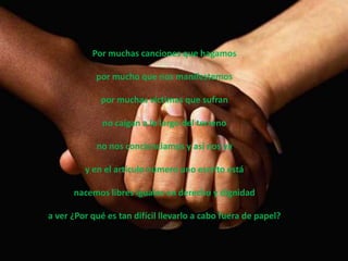 Por muchas canciones que hagamos

            por mucho que nos manifestemos

             por muchas víctimas que sufran

              no caigan a lo largo del terreno

            no nos concienciamos y así nos va

         y en el artículo número uno escrito está

      nacemos libres iguales en derecho y dignidad

a ver ¿Por qué es tan difícil llevarlo a cabo fuera de papel?
 
