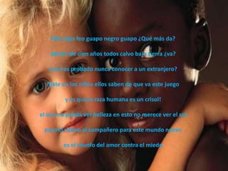 Alto bajo feo guapo negro guapo ¿Qué más da?

    dentro de cien años todos calvo bajo tierra ¿va?

   ¿no has probado nunca conocer a un extranjero?

  fíjate en los niños ellos saben de que va este juego

         y es que la raza humana es un crisol!

el que no pueda ver belleza en esto no merece ver el sol

 paso el relevo al compañero para este mundo nuevo

         es el triunfo del amor contra el miedo
 