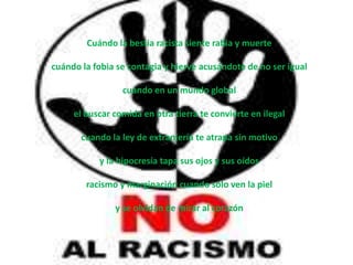 Cuándo la bestia racista siente rabia y muerte

cuándo la fobia se contagia y hierve acusándote de no ser igual

                 cuándo en un mundo global

     el buscar comida en otra tierra te convierte en ilegal

       cuando la ley de extranjería te atrapa sin motivo

           y la hipocresía tapa sus ojos y sus oídos

        racismo y marginación cuando solo ven la piel

               y se olvidan de mirar al corazón
 