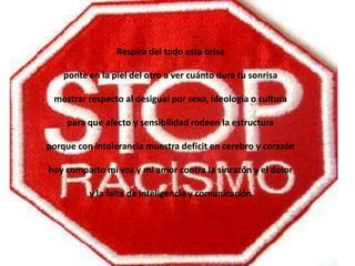 Respira del todo esta brisa

    ponte en la piel del otro a ver cuánto dura tu sonrisa

 mostrar respecto al desigual por sexo, ideología o cultura

     para que afecto y sensibilidad rodeen la estructura

porque con intolerancia muestra deficit en cerebro y corazón

hoy comparto mi voz y mi amor contra la sinrazón y el dolor

          y la falta de inteligencia y comunicación
 