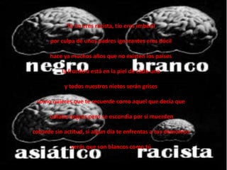 Tú no eres racista, tío eres imbécil

      por culpa de unos padres ignorantes eres dócil

      hace ya muchos años que no existen los países

           la frontera está en la piel de cada uno

            y todos nuestros nietos serán grises

 como quieres que te recuerde como aquel que decía que

      odiaba negros pero se escondía por si muerden

cobarde sin actitud, si algún día te enfrentas a tus demonios

              verás que son blancos como tú
 