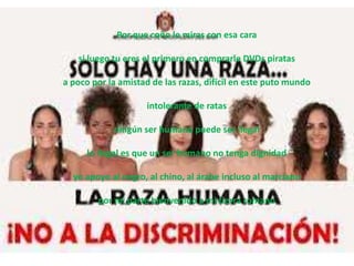 Por que coño le miras con esa cara

   si luego tu eres el primero en comprarle DVDs piratas

a poco por la amistad de las razas, difícil en este puto mundo

                     intolerante de ratas

            ningún ser humano puede ser ilegal

      lo ilegal es que un ser humano no tenga dignidad

  yo apoyo al negro, al chino, al árabe incluso al marciano

        por mi parte bienvenido a mi tierra romano
 