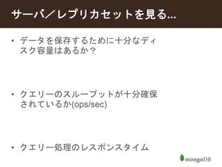 サーバ／レプリカセットを見る... 
• データを保存するために十分なディ 
スク容量はあるか？ 
• クエリーのスループットが十分確保 
されているか(ops/sec) 
• クエリー処理のレスポンスタイム 
 