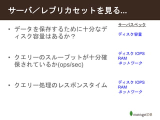 サーバ／レプリカセットを見る... 
サーバスペック 
ディスク容量 
ディスクIOPS 
RAM 
ネットワーク 
ディスクIOPS 
RAM 
ネットワーク 
• データを保存するために十分なデ 
ィスク容量はあるか？ 
• クエリーのスループットが十分確 
保されているか(ops/sec) 
• クエリー処理のレスポンスタイム 
 