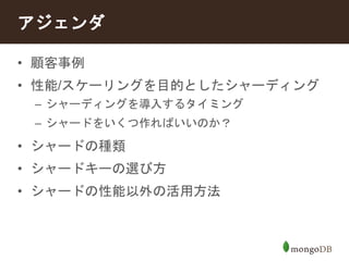 アジェンダ 
• 顧客事例 
• 性能/スケーリングを目的としたシャーディング 
– シャーディングを導入するタイミング 
– シャードをいくつ作ればいいのか？ 
• シャードの種類 
• シャードキーの選び方 
• シャードの性能以外の活用方法 
 