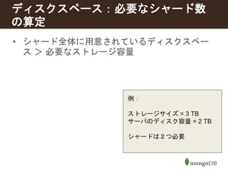 ディスクスペース：必要なシャード数 
の算定 
• シャード全体に用意されているディスクスペー 
ス＞ 必要なストレージ容量 
例： 
ストレージサイズ= 3 TB 
サーバのディスク容量= 2 TB 
シャードは２つ必要 
 