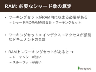 RAM: 必要なシャード数の算定 
• ワーキングセットがRAM内に収まる必要がある 
– シャード内のRAMの総合計> ワーキングセット 
• ワーキングセット= インデクス＋アクセスが頻繁 
なドキュメントの合計 
• RAM上にワーキングセットがあると➔ 
– レーテンシーが短い 
– スループットが高い 
 
