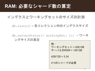 RAM: 必要なシャード数の算定 
インデクスとワーキングセットのサイズの計測 
db.stats() – 各コレクション内のインデクスサイズ 
db.serverStatus({ workingSet: 1}) – ワーキ 
ングサイズの算定 
例： 
ワーキングセット= 428 GB 
サーバ上のRAM = 128 GB 
428/128 = 3.34 
4つのシャードが必要 
 