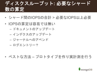 ディスクスループット: 必要なシャード 
数の算定 
• シャード間のIOPSの合計> 必要なIOPS以上必要 
• IOPSの算定は容易では無い 
– ドキュメントのアップデート 
– インデクスのアップデート 
– ジャーナルへのアペンド 
– ログエントリー？ 
• ベストな方法– プロトタイプを作り実計測を行う 
 
