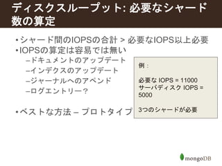 ディスクスループット: 必要なシャード 
数の算定 
•シャード間のIOPSの合計> 必要なIOPS以上必要 
•IOPSの算定は容易では無い 
–ドキュメントのアップデート 
–インデクスのアップデート 
–ジャーナルへのアペンド 
–ログエントリー？ 
例： 
必要なIOPS = 11000 
サーバディスクIOPS = 
5000 
3つのシャードが必要 
•ベストな方法– プロトタイプを作り実計測を行う 
 