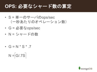 OPS: 必要なシャード数の算定 
• S = 単一のサーバのops/sec 
（一秒あたりのオペレーション数） 
• G = 必要なops/sec 
• N = シャードの数 
• G = N * S * .7 
N = G/.7S 
 