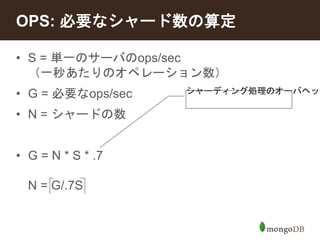 OPS: 必要なシャード数の算定 
• S = 単一のサーバのops/sec 
（一秒あたりのオペレーション数） 
• G = 必要なops/sec 
• N = シャードの数 
• G = N * S * .7 
N = G/.7S 
シャーディング処理のオーバヘッド 
 