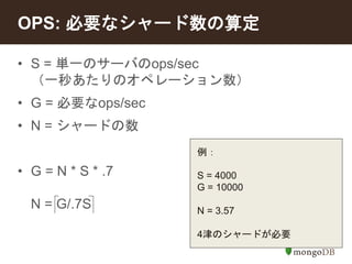 OPS: 必要なシャード数の算定 
• S = 単一のサーバのops/sec 
（一秒あたりのオペレーション数） 
• G = 必要なops/sec 
• N = シャードの数 
• G = N * S * .7 
N = G/.7S 
例： 
S = 4000 
G = 10000 
N = 3.57 
4津のシャードが必要 
 