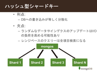 ハッシュ型シャードキー 
• 利点: 
– DBへの書き込みが等しく分散化 
• 欠点: 
– ランダムなデータやインデクスのアップデートはI/O 
の負荷を高める可能性あり 
– レンジベースのクエリーは全項目検索になる 
Shard 1 
mongos 
Shard 2 Shard 3 Shard N 
 