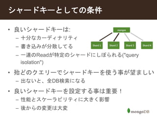 シャードキーとしての条件 
• 良いシャードキーは: 
– 十分なカーディナリティ 
– 書き込みが分散してる 
– 一連のReadが特定のシャードにしぼられる("query 
isolation") 
• 殆どのクエリーでシャードキーを使う事が望ましい 
– 出ないと、全DB検索になる 
• 良いシャードキーを設定する事は重要！ 
– 性能とスケーラビリティに大きく影響 
– 後からの変更は大変 
 