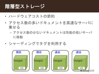 階層型ストレージ 
• ハードウェアコストの節約 
• アクセス数の多いドキュメントを高速なサーバに 
乗せる 
– アクセス数の少ないドキュメントは性能の低いサーバ 
に移動 
• シャーディングでタグを利用する 
現在現在過去過去 
mongod mongod mongod mongod 
SSD SSD HDD HDD 
 