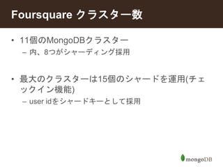 Foursquare クラスター数 
• 11個のMongoDBクラスター 
– 内、8つがシャーディング採用 
• 最大のクラスターは15個のシャードを運用(チェ 
ックイン機能) 
– user idをシャードキーとして採用 
 