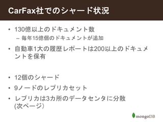 CarFax社でのシャード状況 
• 130億以上のドキュメント数 
– 毎年15億個のドキュメントが追加 
• 自動車1大の履歴レポートは200以上のドキュメ 
ントを保有 
• 12個のシャード 
• 9ノードのレプリカセット 
• レプリカは3カ所のデータセンタに分散 
(次ページ） 
 