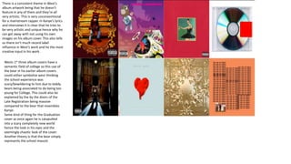 There is a consistent theme in West’s
album artwork being that he doesn’t
feature in any of them and they’re all
very artistic. This is very unconventional
for a mainstream rapper. In Kanye’s lyrics
and interviews it is clear that he tries to
be very artistic and unique hence why he
can get away with not using his own
images on his album cover. This also tells
us there isn’t much record label
influence in West’s work and he the most
creative input in his work.
Wests 1st three album covers have a
semantic field of college so this use of
the bear in his earlier album covers
could either symbolize west thinking
the school experience was
scary/bewildering to him due to teddy
bears being associated to do being too
young for College. This could also be
explained by the by the doors of the
Late Registration being massive
compared to the bear that resembles
Kanye.
Same kind of thing for the Graduation
cover as once again he is catapulted
into a scary completely new world
hence the look in his eyes and the
seemingly chaotic look of the cover.
Another theory is that the bear simply
represents the school mascot.
 