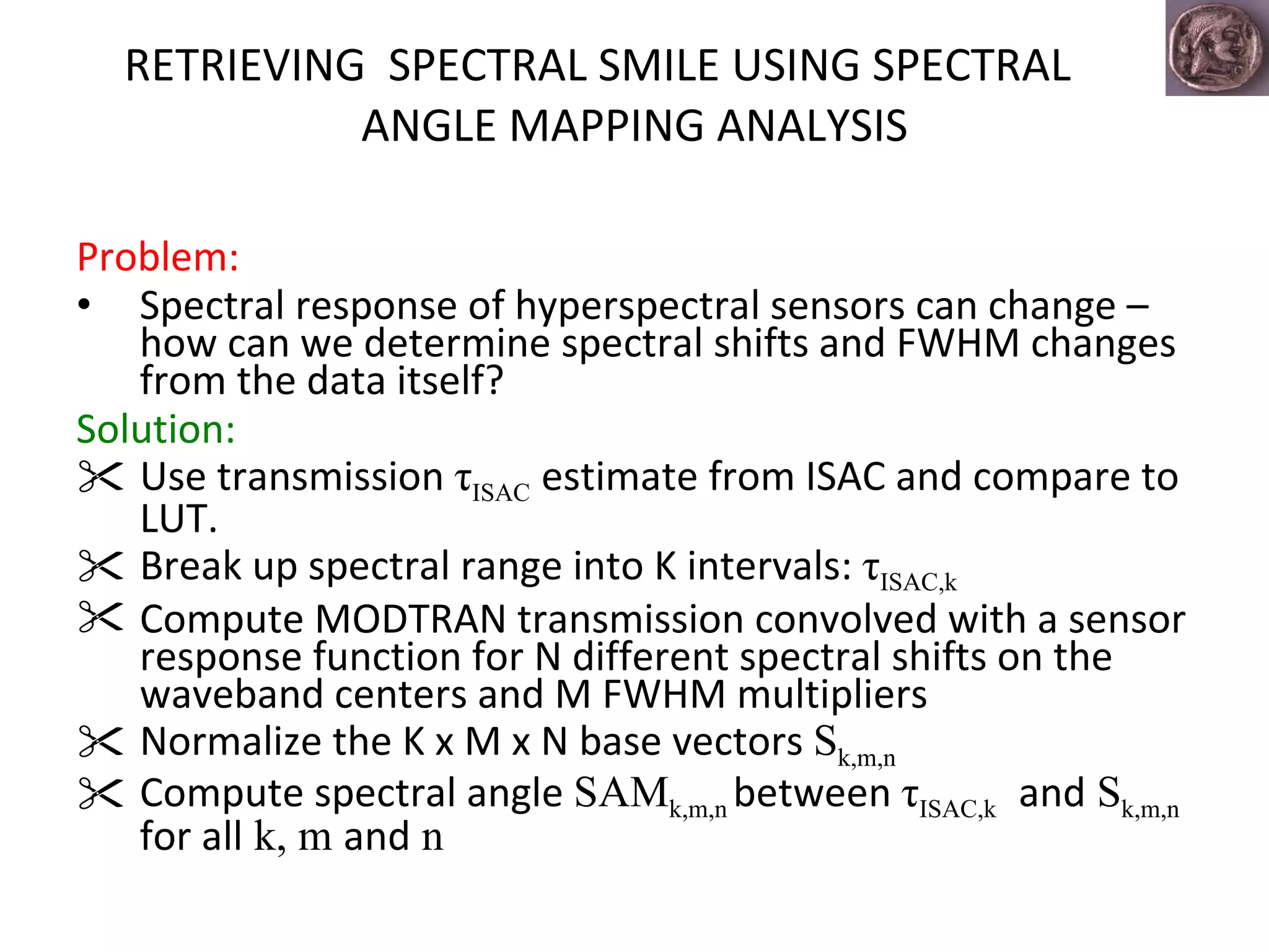 RETRIEVING  SPECTRAL SMILE USING SPECTRAL ANGLE MAPPING ANALYSIS Problem: Spectral response of hyperspectral sensors can change – how can we determine spectral shifts and FWHM changes from the data itself? Solution: Use transmission  τ ISAC   estimate from ISAC and compare to LUT. Break up spectral range into K intervals:  τ ISAC,k   Compute MODTRAN transmission convolved with a sensor response function for N different spectral shifts on the waveband centers and M FWHM multipliers  Normalize the K x M x N base vectors  S k,m,n   Compute spectral angle  SAM k,m,n   between  τ ISAC,k   and  S k,m,n   for all  k, m  and  n 
