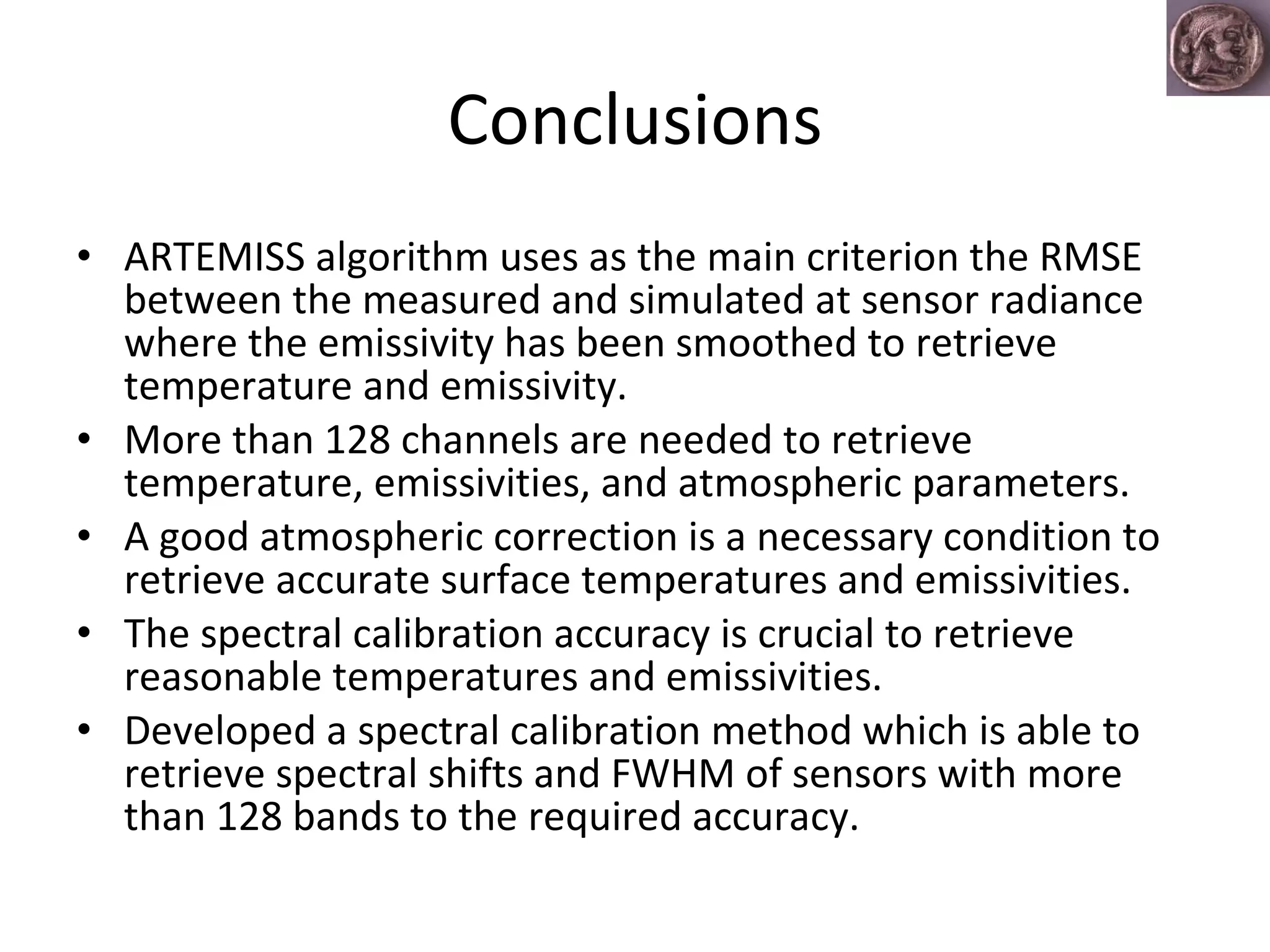 Conclusions ARTEMISS algorithm uses as the main criterion the RMSE between the measured and simulated at sensor radiance where the emissivity has been smoothed to retrieve temperature and emissivity.  More than 128 channels are needed to retrieve temperature, emissivities, and atmospheric parameters. A good atmospheric correction is a necessary condition to retrieve accurate surface temperatures and emissivities. The spectral calibration accuracy is crucial to retrieve reasonable temperatures and emissivities.  Developed a spectral calibration method which is able to retrieve spectral shifts and FWHM of sensors with more than 128 bands to the required accuracy.  