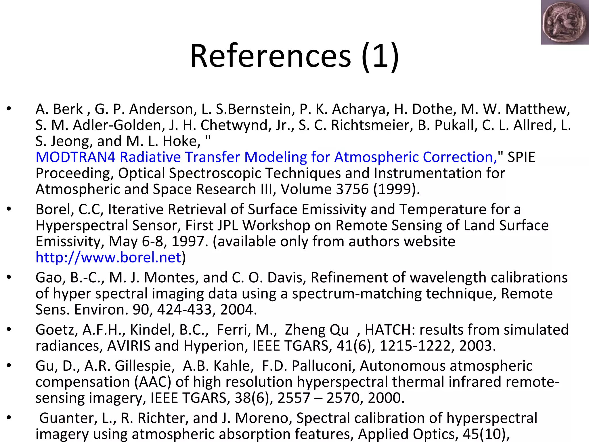 References (1) A. Berk , G. P. Anderson, L. S.Bernstein, P. K. Acharya, H. Dothe, M. W. Matthew, S. M. Adler-Golden, J. H. Chetwynd, Jr., S. C. Richtsmeier, B. Pukall, C. L. Allred, L. S. Jeong, and M. L. Hoke, " MODTRAN4 Radiative Transfer Modeling for Atmospheric Correction, " SPIE Proceeding, Optical Spectroscopic Techniques and Instrumentation for Atmospheric and Space Research III, Volume 3756 (1999).  Borel, C.C, Iterative Retrieval of Surface Emissivity and Temperature for a Hyperspectral Sensor, First JPL Workshop on Remote Sensing of Land Surface Emissivity, May 6-8, 1997. (available only from authors website  http://www.borel.net ) Gao, B.-C., M. J. Montes, and C. O. Davis, Refinement of wavelength calibrations of hyper spectral imaging data using a spectrum-matching technique, Remote Sens. Environ. 90, 424-433, 2004. Goetz, A.F.H., Kindel, B.C.,  Ferri, M.,  Zheng Qu  , HATCH: results from simulated radiances, AVIRIS and Hyperion, IEEE TGARS, 41(6), 1215-1222, 2003. Gu, D., A.R. Gillespie,  A.B. Kahle,  F.D. Palluconi, Autonomous atmospheric compensation (AAC) of high resolution hyperspectral thermal infrared remote-sensing imagery, IEEE TGARS, 38(6), 2557 – 2570, 2000. Guanter, L., R. Richter, and J. Moreno, Spectral calibration of hyperspectral imagery using atmospheric absorption features, Applied Optics, 45(10),  2360-2370, 2006. 