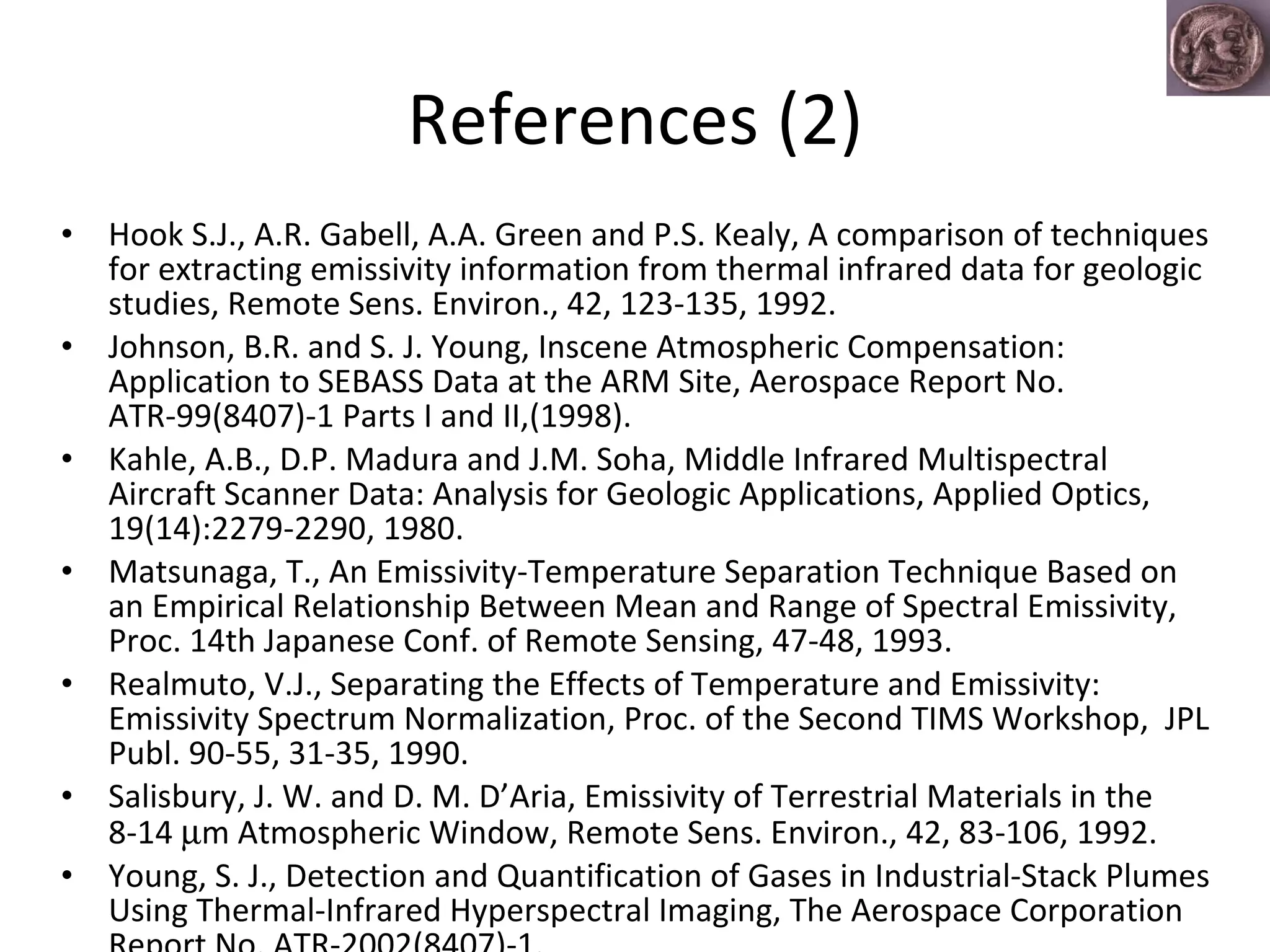 References (2) Hook S.J., A.R. Gabell, A.A. Green and P.S. Kealy, A comparison of techniques for extracting emissivity information from thermal infrared data for geologic studies, Remote Sens. Environ., 42, 123-135, 1992. Johnson, B.R. and S. J. Young, Inscene Atmospheric Compensation: Application to SEBASS Data at the ARM Site, Aerospace Report No. ATR-99(8407)-1 Parts I and II,(1998). Kahle, A.B., D.P. Madura and J.M. Soha, Middle Infrared Multispectral Aircraft Scanner Data: Analysis for Geologic Applications, Applied Optics, 19(14):2279-2290, 1980. Matsunaga, T., An Emissivity-Temperature Separation Technique Based on an Empirical Relationship Between Mean and Range of Spectral Emissivity, Proc. 14th Japanese Conf. of Remote Sensing, 47-48, 1993.  Realmuto, V.J., Separating the Effects of Temperature and Emissivity: Emissivity Spectrum Normalization, Proc. of the Second TIMS Workshop,  JPL Publ. 90-55, 31-35, 1990. Salisbury, J. W. and D. M. D’Aria, Emissivity of Terrestrial Materials in the 8-14   m Atmospheric Window, Remote Sens. Environ., 42, 83-106, 1992.  Young, S. J., Detection and Quantification of Gases in Industrial-Stack Plumes Using Thermal-Infrared Hyperspectral Imaging, The Aerospace Corporation Report No. ATR-2002(8407)-1. 