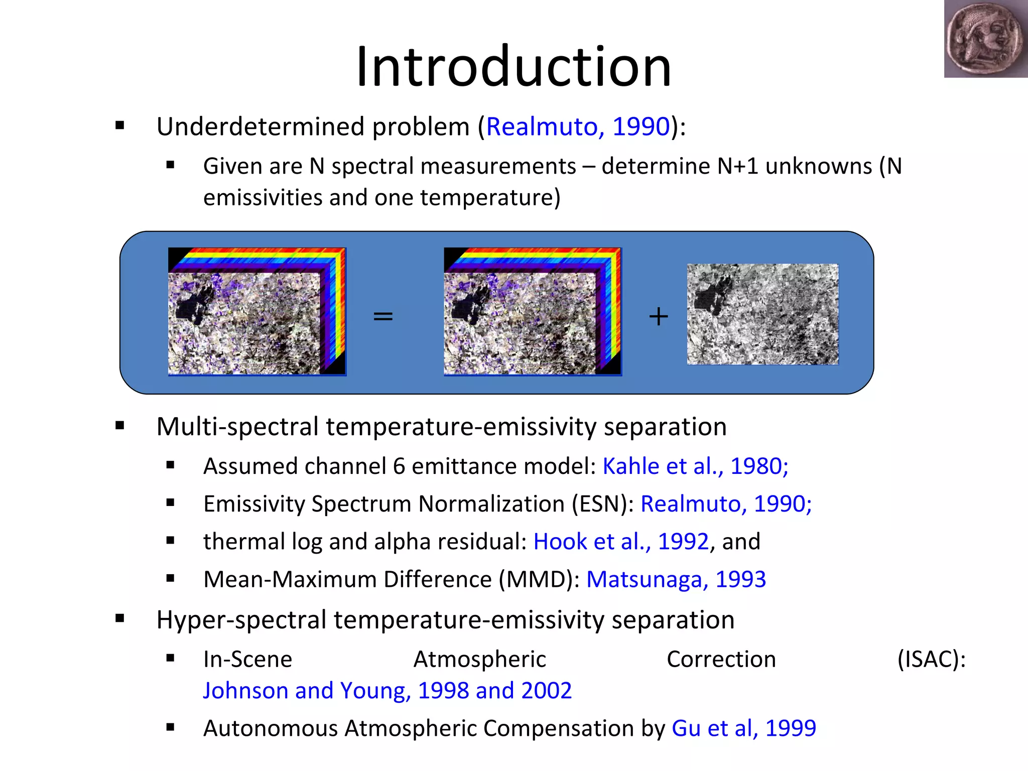 Introduction Underdetermined problem ( Realmuto, 1990 ): Given are N spectral measurements – determine N+1 unknowns (N  emissivities and one temperature) Multi-spectral temperature-emissivity separation  Assumed channel 6 emittance model:  Kahle et al., 1980;  Emissivity Spectrum Normalization (ESN):  Realmuto, 1990;  thermal log and alpha residual:  Hook et al., 1992 , and  Mean-Maximum Difference (MMD):  Matsunaga, 1993 Hyper-spectral temperature-emissivity separation In-Scene Atmospheric Correction (ISAC):  Johnson and Young, 1998 and 2002 Autonomous Atmospheric Compensation by  Gu et al, 1999  + = 