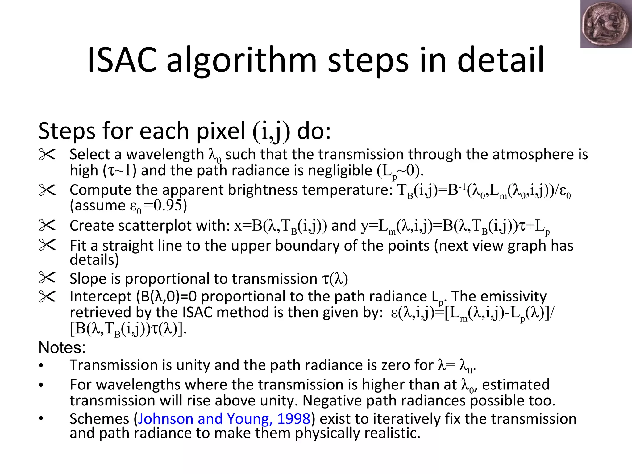 ISAC algorithm steps in detail Steps for each pixel  (i,j)  do: Select a wavelength  λ 0  such that the transmission through the atmosphere is high (  ~1 ) and the path radiance is negligible  (L p ~0).   Compute the apparent brightness temperature:  T B (i,j)=B -1 (λ 0 ,L m (λ 0 ,i,j))/ε 0  (assume  ε 0  =0.95 ) Create scatterplot with:  x=B(λ,T B (i,j))  and  y=L m (λ,i,j)=B(λ,T B (i,j))  +L p Fit a straight line to the upper boundary of the points (next view graph has details) Slope is proportional to transmission   (λ)   Intercept (B(λ,0)=0 proportional to the path radiance L p . The emissivity retrieved by the ISAC method is then given by:  ε(λ,i,j)=[L m (λ,i,j)-L p (λ)]/[B(λ,T B (i,j))  (λ)].  Notes: Transmission is unity and the path radiance is zero for  λ= λ 0 .  For wavelengths where the transmission is higher than at  λ 0 , estimated transmission will rise above unity. Negative path radiances possible too. Schemes ( Johnson and Young, 1998 ) exist to iteratively fix the transmission and path radiance to make them physically realistic.  