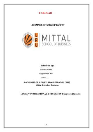0
❖ SKOLAR
A SUMMER INTERNSHIP REPORT
Submitted by:
Abuur Raqueeb
Registration No:
12010133
BACHELORS OF BUSINESS ADMINISTRATION (BBA)
Mittal School of Business
LOVELY PROFESSIONAL UNIVERSITY Phagwara (Punjab)
 