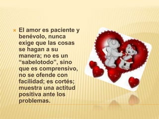    El amor es paciente y
    benévolo, nunca
    exige que las cosas
    se hagan a su
    manera; no es un
    “sabelotodo”, sino
    que es comprensivo,
    no se ofende con
    facilidad; es cortés;
    muestra una actitud
    positiva ante los
    problemas.
 