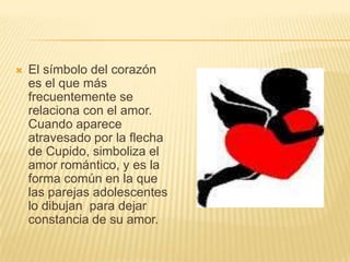    El símbolo del corazón
    es el que más
    frecuentemente se
    relaciona con el amor.
    Cuando aparece
    atravesado por la flecha
    de Cupido, simboliza el
    amor romántico, y es la
    forma común en la que
    las parejas adolescentes
    lo dibujan para dejar
    constancia de su amor.
 