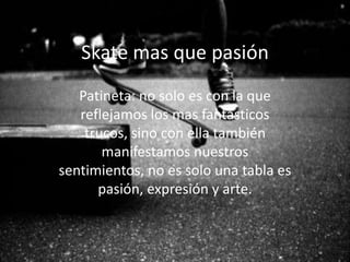 Skate mas que pasión
Patineta: no solo es con la que
reflejamos los mas fantásticos
trucos, sino con ella también
manifestamos nuestros
sentimientos, no es solo una tabla es
pasión, expresión y arte.
 