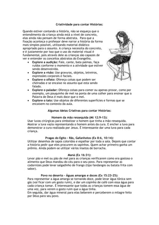 Criatividade para contar Histórias:
Quando estiver contando a história, não se esqueça que o
entendimento da criança ainda está a nível de concreto,
elas ainda não pensam de forma abstrata. Para que a
fixação aconteça o professor deve narrar a história da forma
mais simples possível, utilizando material didático
apropriado para o assunto. A criança necessita do concreto,
e é justamente por isso que o uso do material visual é
fundamental, pois através dele as crianças são capazes de
ver e entender os conceitos abstratos do Evangelho.
 Explore a audição: Fale, cante, bata palmas, faça
ruídos conforme o momento e a atividade que estiver
sendo desenvolvida.
 Explore a visão: Use gravuras, objetos, letreiros,
expressões corporais e faciais.
 Explore o olfato: Ofereça coisas que podem ser
cheiradas e se encaixe no assunto que esta sendo
falado.
 Explore o paladar: Ofereça coisas para comer ou apenas provar, como por
exemplo, um pouquinho de mel na ponta de uma colher para ensinar que a
Palavra de Deus é mais doce que o mel.
 Explore o tato: Use objetos de diferentes superfícies e formas que se
encaixem no contexto da aula.
Algumas Ideias Criativas para contar Histórias:
Homem da mão ressequida (Mt 12:9-13):
Usar luvas cirúrgicas para simbolizar o homem que tinha a mão ressequida.
Mostrar a luva vazia representando o homem antes da cura. E encher a luva para
demonstrar a cura realizada por Jesus. É interessante dar uma luva para cada
criança.
Pragas do Egito – Rãs, Gafanhotos (Ex 8:6, 10:14):
Utilizar desenhos de sapos coloridos e espalhar por toda a sala. Depois que contar
a história pedir que eles procurem os sapinhos. Quem achar primeiro ganha um
prêmio. Ainda podem-se utilizar vários insetos de borracha.
Maná (Ex 16:31):
Levar pão e mel ou pão de mel para as crianças verificarem como era gostoso o
alimento que Deus mandou do céu para o seu povo. Para representar as
codornizes pode levar salgadinho de frango (tipo fandangos ou batata frita com
sabor).
Povo no deserto – Águas amargas e doces (Ex 15:23-25):
Para representar a água amarga se tornando doce, pode levar água tônica sem
gás (vai ficar com um gosto ruim), e dar um copinho de café com essa água para
cada criança tomar. É interessante que todas as crianças tomem essa água de
uma vez, para verem o gosto ruim que a água tinha.
Em seguida, dar água mineral para elas beberem e perceberem o milagre feito
por Deus para seu povo.
 