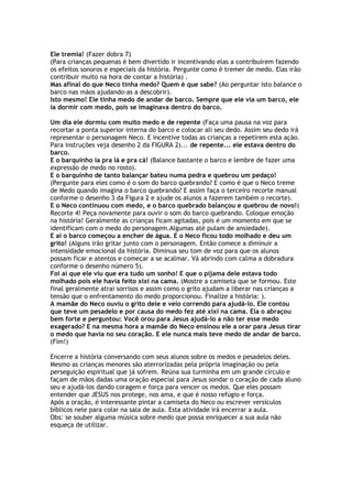 Ele tremia! (Fazer dobra 7)
(Para crianças pequenas é bem divertido ir incentivando elas a contribuírem fazendo
os efeitos sonoros e especiais da história. Pergunte como é tremer de medo. Elas irão
contribuir muito na hora de contar a história) .
Mas afinal do que Neco tinha medo? Quem é que sabe? (Ao perguntar isto balance o
barco nas mãos ajudando-as a descobrir).
Isto mesmo! Ele tinha medo de andar de barco. Sempre que ele via um barco, ele
ia dormir com medo, pois se imaginava dentro do barco.
Um dia ele dormiu com muito medo e de repente (Faça uma pausa na voz para
recortar a ponta superior interna do barco e colocar ali seu dedo. Assim seu dedo irá
representar o personagem Neco. E incentive todas as crianças a repetirem esta ação.
Para instruções veja desenho 2 da FIGURA 2)... de repente... ele estava dentro do
barco.
E o barquinho ia pra lá e pra cá! (Balance bastante o barco e lembre de fazer uma
expressão de medo no rosto).
E o barquinho de tanto balançar bateu numa pedra e quebrou um pedaço!
(Pergunte para eles como é o som do barco quebrando? E como é que o Neco treme
de Medo quando imagina o barco quebrando? E assim faça o terceiro recorte manual
conforme o desenho 3 da Figura 2 e ajude os alunos a fazerem também o recorte).
E o Neco continuou com medo, e o barco quebrado balançou e quebrou de novo!(
Recorte 4! Peça novamente para ouvir o som do barco quebrando. Coloque emoção
na história! Geralmente as crianças ficam agitadas, pois é um momento em que se
identificam com o medo do personagem.Algumas até pulam de ansiedade).
E aí o barco começou a encher de água. E o Neco ficou todo molhado e deu um
grito! (Alguns irão gritar junto com o personagem. Então comece a diminuir a
intensidade emocional da história. Diminua seu tom de voz para que os alunos
possam ficar e atentos e começar a se acalmar. Vá abrindo com calma a dobradura
conforme o desenho número 5).
Foi aí que ele viu que era tudo um sonho! E que o pijama dele estava todo
molhado pois ele havia feito xixi na cama. (Mostre a camiseta que se formou. Este
final geralmente atrai sorrisos e assim como o grito ajudam a liberar nas crianças a
tensão que o enfrentamento do medo proporcionou. Finalize a história: ).
A mamãe do Neco ouviu o grito dele e veio correndo para ajudá-lo. Ele contou
que teve um pesadelo e por causa do medo fez até xixi na cama. Ela o abraçou
bem forte e perguntou: Você orou para Jesus ajudá-lo a não ter esse medo
exagerado? E na mesma hora a mamãe do Neco ensinou ele a orar para Jesus tirar
o medo que havia no seu coração. E ele nunca mais teve medo de andar de barco.
(Fim!)
Encerre a história conversando com seus alunos sobre os medos e pesadelos deles.
Mesmo as crianças menores são aterrorizadas pela própria imaginação ou pela
perseguição espiritual que já sofrem. Reúna sua turminha em um grande círculo e
façam de mãos dadas uma oração especial para Jesus sondar o coração de cada aluno
seu e ajudá-los dando coragem e força para vencer os medos. Que eles possam
entender que JESUS nos protege, nos ama, e que é nosso refúgio e força.
Após a oração, é interessante pintar a camiseta do Neco ou escrever versículos
bíblicos nele para colar na sala de aula. Esta atividade irá encerrar a aula.
Obs: se souber alguma música sobre medo que possa enriquecer a sua aula não
esqueça de utilizar.
 