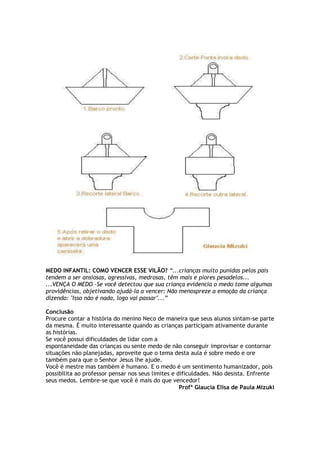 MEDO INFANTIL: COMO VENCER ESSE VILÃO? “...crianças muito punidas pelos pais
tendem a ser ansiosas, agressivas, medrosas, têm mais e piores pesadelos...
...VENÇA O MEDO -Se você detectou que sua criança evidencia o medo tome algumas
providências, objetivando ajudá-la a vencer: Não menospreze a emoção da criança
dizendo: "Isso não é nada, logo vai passar"...”
Conclusão
Procure contar a história do menino Neco de maneira que seus alunos sintam-se parte
da mesma. É muito interessante quando as crianças participam ativamente durante
as histórias.
Se você possui dificuldades de lidar com a
espontaneidade das crianças ou sente medo de não conseguir improvisar e contornar
situações não planejadas, aproveite que o tema desta aula é sobre medo e ore
também para que o Senhor Jesus lhe ajude.
Você é mestre mas também é humano. E o medo é um sentimento humanizador, pois
possibilita ao professor pensar nos seus limites e dificuldades. Não desista. Enfrente
seus medos. Lembre-se que você é mais do que vencedor!
Profª Glaucia Elisa de Paula Mizuki
 