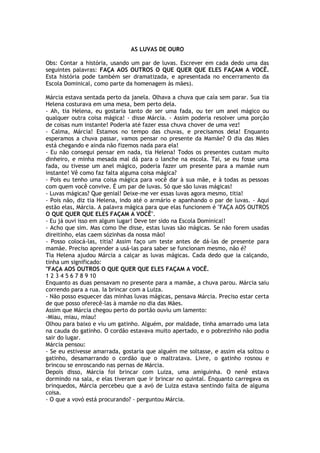 AS LUVAS DE OURO
Obs: Contar a história, usando um par de luvas. Escrever em cada dedo uma das
seguintes palavras: FAÇA AOS OUTROS O QUE QUER QUE ELES FAÇAM A VOCÊ.
Esta história pode também ser dramatizada, e apresentada no encerramento da
Escola Dominical, como parte da homenagem às mães).
Márcia estava sentada perto da janela. Olhava a chuva que caía sem parar. Sua tia
Helena costurava em uma mesa, bem perto dela.
- Ah, tia Helena, eu gostaria tanto de ser uma fada, ou ter um anel mágico ou
qualquer outra coisa mágica! - disse Márcia. - Assim poderia resolver uma porção
de coisas num instante! Poderia até fazer essa chuva chover de uma vez!
- Calma, Márcia! Estamos no tempo das chuvas, e precisamos dela! Enquanto
esperamos a chuva passar, vamos pensar no presente da Mamãe? O dia das Mães
está chegando e ainda não fizemos nada para ela!
- Eu não consegui pensar em nada, tia Helena! Todos os presentes custam muito
dinheiro, e minha mesada mal dá para o lanche na escola. Taí, se eu fosse uma
fada, ou tivesse um anel mágico, poderia fazer um presente para a mamãe num
instante! Vê como faz falta alguma coisa mágica?
- Pois eu tenho uma coisa mágica para você dar à sua mãe, e à todas as pessoas
com quem você convive. É um par de luvas. Só que são luvas mágicas!
- Luvas mágicas? Que genial! Deixe-me ver essas luvas agora mesmo, titia!
- Pois não, diz tia Helena, indo até o armário e apanhando o par de luvas. - Aqui
estão elas, Márcia. A palavra mágica para que elas funcionem é "FAÇA AOS OUTROS
O QUE QUER QUE ELES FAÇAM A VOCÊ".
- Eu já ouvi isso em algum lugar! Deve ter sido na Escola Dominical!
- Acho que sim. Mas como lhe disse, estas luvas são mágicas. Se não forem usadas
direitinho, elas caem sózinhas da nossa mão!
- Posso colocá-las, titia? Assim faço um teste antes de dá-las de presente para
mamãe. Preciso aprender a usá-las para saber se funcionam mesmo, não é?
Tia Helena ajudou Márcia a calçar as luvas mágicas. Cada dedo que ia calçando,
tinha um significado:
"FAÇA AOS OUTROS O QUE QUER QUE ELES FAÇAM A VOCÊ.
1 2 3 4 5 6 7 8 9 10
Enquanto as duas pensavam no presente para a mamãe, a chuva parou. Márcia saiu
correndo para a rua. Ia brincar com a Luiza.
- Não posso esquecer das minhas luvas mágicas, pensava Márcia. Preciso estar certa
de que posso oferecê-las à mamãe no dia das Mães.
Assim que Márcia chegou perto do portão ouviu um lamento:
-Miau, miau, miau!
Olhou para baixo e viu um gatinho. Alguém, por maldade, tinha amarrado uma lata
na cauda do gatinho. O cordão estavava muito apertado, e o pobrezinho não podia
sair do lugar.
Márcia pensou:
- Se eu estivesse amarrada, gostaria que alguém me soltasse, e assim ela soltou o
gatinho, desamarrando o cordão que o maltratava. Livre, o gatinho rosnou e
brincou se enroscando nas pernas de Márcia.
Depois disso, Márcia foi brincar com Luiza, uma amiguinha. O nenê estava
dormindo na sala, e elas tiveram que ir brincar no quintal. Enquanto carregava os
brinquedos, Márcia percebeu que a avó de Luiza estava sentindo falta de alguma
coisa.
- O que a vovó está procurando? - perguntou Márcia.
 