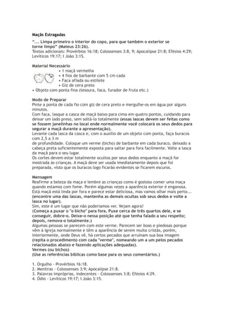 Maçãs Estragadas
“... Limpa primeiro o interior do copo, para que também o exterior se
torne limpo” (Mateus 23:26).
Textos adicionais: Provérbios 16:18; Colossenses 3:8, 9; Apocalipse 21:8; Efésios 4:29;
Levíticos 19:17; I João 3:15.
Material Necessário
• 1 maçã vermelha
• 4 fios de barbante com 5 cm cada
• Faca afiada ou estilete
• Giz de cera preto
• Objeto com ponta fina (tesoura, faca, furador de fruta etc.)
Modo de Preparar
Pinte a ponta de cada fio com giz de cera preto e mergulhe-os em água por alguns
minutos.
Com faca, lasque a casca de maçã baixo para cima em quatro pontos, cuidando para
deixar um lado preso, sem soltá-lo totalmente (essas lascas devem ser feitas como
se fossem janelinhas no local onde normalmente você colocará os seus dedos para
segurar a maçã durante a apresentação).
Levante cada lasca da casca e, com o auxílio de um objeto com ponta, faça buracos
com 2,5 a 3 m
de profundidade. Coloque um verme (bicho) de barbante em cada buraco, deixado a
cabeça preta suficientemente exposta para saltar para fora facilmente. Volte a lasca
da maçã para o seu lugar.
Os cortes devem estar totalmente ocultos por seus dedos enquanto a maçã for
mostrada às crianças. A maçã deve ser usada imediatamente depois que foi
preparada, visto que os buracos logo ficarão evidentes se ficarem escuros.
Mensagem
Reafirme a beleza da maça e lembre as crianças como é gostoso comer uma maça
quando estamos com fome. Porém algumas vezes a aparência exterior é enganosa.
Está maçã está linda por fora e parece estar deliciosa, mas vamos olhar mais perto...
(encontre uma das lascas, mantenha as demais ocultas sob seus dedos e volte a
lasca no lugar).
Sim, este é um lugar que não poderiamos ver. Vejam agora!
(Começa a puxar o "o bicho" para fora. Puxe cerca de três quartos dele, e se
conseguir, dobre-o. Deixe-o nessa posição até que tenha falado a seu respeito;
depois, remova-o totalmente.)
Algumas pessoas se parecem com este verme. Parecem ser boas e piedosas porque
vêm à igreja normalmente e têm a aparência de serem muito cristãs, porém,
interiormente, onde Deus vê, há certos pecados que arruínam sua boa imagem
(repita o procedimento com cada "verme", nomeando um a um pelos pecados
relacionados abaixo e fazendo aplicações adequadas).
Vermes (ou bichos)
(Use as referências bíblicas como base para os seus comentários.)
1. Orgulho - Provérbios 16:18.
2. Mentiras - Colossenses 3:9; Apocalipse 21:8.
3. Palavras impróprias, indecentes - Colossenses 3:8; Efésios 4:29.
4. Ódio - Levíticos 19:17; I João 3:15.
 