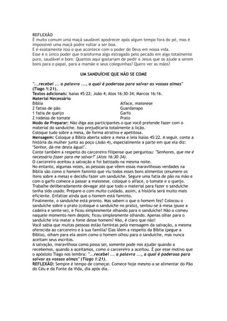 REFLEXÃO
É muito comum uma maçã saudável apodrecer após algum tempo fora do pé, mas é
impossível uma maçã podre voltar a ser boa.
E é exatamente isso o que acontece com o poder de Deus em nossa vida.
Esse é o único poder que transforma algo estragado pelo pecado em algo totalmente
puro, saudável e bom. Quantos aqui gostariam de pedir a Jesus que os ajude a serem
bons para o papai, para a mamãe e seus coleguinhas? Quero ver as mãos!
UM SANDUÍCHE QUE NÃO SE COME
"...recebei ... a palavra ..., a qual é poderosa para salvar as vossas almas"
(Tiago 1:21).
Textos adicionais: Isaías 45:22; João 4; Atos 16:30-34; Marcos 16:16.
Material Necessário
Bíblia
2 fatias de pão
1 fatia de queijo
2 rodelas de tomate
Alface, maionese
Guardanapo
Garfo
Prato
Modo de Preparar: Não diga aos participantes o que você pretende fazer com o
material do sanduíche. Isso prejudicaria totalmente a lição.
Coloque tudo sobre a mesa, de forma atrativa e apetitosa.
Mensagem: Coloque a Bíblia aberta sobre a mesa e leia Isaías 45:22. A seguir, conte a
história da mulher junto ao poço (João 4), especialmente a parte em que ela diz:
"Senhor, dá-me desta água!".
Conte também a respeito do carcereiro filipense que perguntou: "Senhores, que me é
necessário fazer para me salvar?" (Atos 16:30-34).
O carcereiro aceitou a salvação e foi batizado na mesma noite.
No entanto, algumas vezes, as pessoas que vêem essas maravilhosas verdades na
Bíblia são como o homem faminto que viu todos esses bons alimentos (enumere os
itens sobre a mesa) e decidiu fazer um sanduíche. Segure uma fatia de pão na mão e
com o garfo comece a passar a maionese, coloque o alface, o tomate e o queijo.
Trabalhe deliberadamente devagar até que todo o material para fazer o sanduíche
tenha sido usado. Prepare-o com muito cuidado, assim, a história será muito mais
eficiente. Enfatize ainda que o homem está faminto.
Finalmente, o sanduíche está pronto. Mas sabem o que o homem fez? Colocou o
sanduíche sobre o prato (coloque o sanduíche no prato), sentou-se à mesa (puxe a
cadeira e sente-se), e ficou simplesmente olhando para o sanduíche! Não o comeu
naquele momento nem depois; ficou simplesmente olhando. Apenas olhar para o
sanduíche iria matar a fome desse homem? Não, é claro que não!
Você sabia que muitas pessoas estão famintas pela mensagem da salvação, a mesma
oferecida ao carcereiro e à sua família? Elas lêem a respeito da Bíblia (pegue a
Bíblia), olham para ela assim como o homem olhou para o sanduíche, mas nunca
aceitam seus escritos.
A salvação, maravilhosa como possa ser, somente pode nos ajudar quando a
recebemos, quando a aceitamos, como o carcereiro a aceitou. É por esse motivo que
o apóstolo Tiago nos lembra: "...recebei ... a palavra ..., a qual é poderosa para
salvar as vossas almas" (Tiago 1:21).
REFLEXÃO: Sempre é tempo de começar. Comece hoje mesmo a se alimentar do Pão
do Céu e da Fonte da Vida, dia após dia.
 