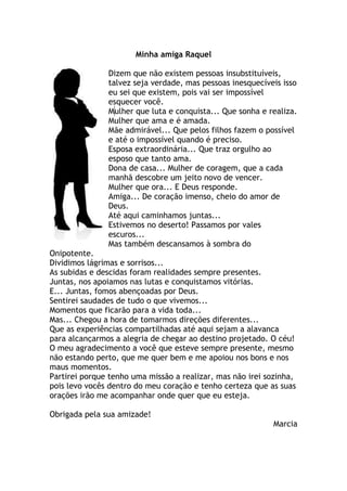 Minha amiga Raquel
Dizem que não existem pessoas insubstituíveis,
talvez seja verdade, mas pessoas inesquecíveis isso
eu sei que existem, pois vai ser impossível
esquecer você.
Mulher que luta e conquista... Que sonha e realiza.
Mulher que ama e é amada.
Mãe admirável... Que pelos filhos fazem o possível
e até o impossível quando é preciso.
Esposa extraordinária... Que traz orgulho ao
esposo que tanto ama.
Dona de casa... Mulher de coragem, que a cada
manhã descobre um jeito novo de vencer.
Mulher que ora... E Deus responde.
Amiga... De coração imenso, cheio do amor de
Deus.
Até aqui caminhamos juntas...
Estivemos no deserto! Passamos por vales
escuros...
Mas também descansamos à sombra do
Onipotente.
Dividimos lágrimas e sorrisos...
As subidas e descidas foram realidades sempre presentes.
Juntas, nos apoiamos nas lutas e conquistamos vitórias.
E... Juntas, fomos abençoadas por Deus.
Sentirei saudades de tudo o que vivemos...
Momentos que ficarão para a vida toda...
Mas... Chegou a hora de tomarmos direções diferentes...
Que as experiências compartilhadas até aqui sejam a alavanca
para alcançarmos a alegria de chegar ao destino projetado. O céu!
O meu agradecimento a você que esteve sempre presente, mesmo
não estando perto, que me quer bem e me apoiou nos bons e nos
maus momentos.
Partirei porque tenho uma missão a realizar, mas não irei sozinha,
pois levo vocês dentro do meu coração e tenho certeza que as suas
orações irão me acompanhar onde quer que eu esteja.
Obrigada pela sua amizade!
Marcia
 