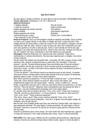 QUE DIA É HOJE?
Eis aqui agora o tempo aceitável, eis aqui agora o dia da salvação” (II Coríntios 6:2).
Textos adicionais: Eclesiastes 11:9; 12:1; Atos 22:16.
Material Necessário
1 relógio redondo
1 vidro de conserva
Pedaço pequeno de tecido colorido
para o vestido
Pedaço pequeno de tecido
contrastante para a capa
1 laço colorido ou flor artificial
Fita de tecido
Papel-cartão preto
Fita adesiva
Cola quente (opcional)
Barbante
Cartaz com o verso Bíblico
Modo de Preparar: Faça um personagem usando os objetos solicitados. Faça os olhos
e a boca com o papel cartão e cole sobre o relógio que será o rosto da Clara. Esse
relógio deverá ser preso sobre o vidro de conserva com fita adesiva. Coloque o tecido
franzido ao redor do vidro. Amarre-o bem na boca do vidro com o barbante (ou cole
com cola quente) e arrume a roda da saia. Corte o outro tecido em forma de capa
e coloque-o ao redor dos ombros da Clara. Amarre com uma fita. Coloque um laço ou
flor no “cabelo” da Clara, prendendo-a com fita adesiva ou cola quente.
Mensagem: Estamos felizes por ter conosco hoje uma visitante. Todos nós a
conhecemos e a vemos diariamente. Ela está aqui (aponte para o relógio). Seu nome
é Clara Informa.
Talvez vocês não saibam que ela pode falar, mas pode. Ela fala conosco muitas vezes
durante o dia. (Acerte os ponteiros para o meio-dia.) Por exemplo: “É hora do
almoço”, ela diz. Ficamos felizes porque Clara nos lembra que é hora de almoçar!
Clara também nos diz que é hora de ir para a escola (acerte os ponteiros para o
meio-dia e meia). A velha e fiel Clara nunca esquece de dizer à professora quando é
tempo de ir para casa.
“É hora do jantar!”, ela informa (acerte os ponteiros para as seis horas). A mamãe
olha para a Clara o tempo todo e assim sabe quando é hora de colocar os alimentos
gostosos sobre a mesa. A Clara não a deixa esquecer.
Sete meia! (Acerte os ponteiros.) “É hora de fazer a lição de casa”, a Clara Informa.
“Essa não, Clara! Espere! Espere um pouco!” Mas a Clara não espera. Ela
simplesmente segue com seu tique-taque. “Vamos, vamos, ocupem-se”, ela diz.
Então, os ponteiros marcam oito e meia ou nove horas (mova os ponteiros), e a Clara
informa: “Hora de dormir!” Algumas vezes você gostaria que ela parasse de dizer o
que fazer, mas ela simplesmente prossegue com o seu tique-taque.
Aí, quando você está no melhor do sono, “trim, trim, trim!” (Faça soar o alarme.)
“Acorde, acorde seu dorminhoco”, e a Clara informa: “Levante-se, está na hora!” –
“trim, trim, trim!” “Você já dormiu bastante!”
“Por favor, Clara, pare!” Mas a clara continua fazendo “trim, trim, trim!”
Clara nos faz muitos outros lembretes – hora de ir à igreja, hora do papai chegar do
trabalho, hora do pôr-do-sol...
Mas há mais uma verdade ainda que Clara nos informa o tempo todo, não importa o
que estejamos fazendo: “Eis aqui agora o tempo aceitável, eis aqui agora o dia da
salvação” (escreva o verso em um cartaz ou na lousa e peça para as crianças lerem
em voz alta).
(Acerte os ponteiros para a hora atual.) Se você ainda não está fazendo isso, agora é
o tempo de começar a viver cada momento para Jesus, hoje é o dia da Salvação!
REFLEXÃO: Por tudo o que a Bíblia nos diz e também pelas profecias, sabemos que
estamos vivendo nos últimos tempos desse velho mundo. Agora é a hora de pedir a
 
