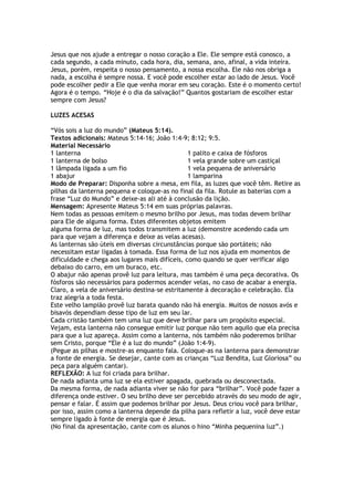 Jesus que nos ajude a entregar o nosso coração a Ele. Ele sempre está conosco, a
cada segundo, a cada minuto, cada hora, dia, semana, ano, afinal, a vida inteira.
Jesus, porém, respeita o nosso pensamento, a nossa escolha. Ele não nos obriga a
nada, a escolha é sempre nossa. E você pode escolher estar ao lado de Jesus. Você
pode escolher pedir a Ele que venha morar em seu coração. Este é o momento certo!
Agora é o tempo. “Hoje é o dia da salvação!” Quantos gostariam de escolher estar
sempre com Jesus?
LUZES ACESAS
“Vós sois a luz do mundo” (Mateus 5:14).
Textos adicionais: Mateus 5:14-16; João 1:4-9; 8:12; 9:5.
Material Necessário
1 lanterna
1 lanterna de bolso
1 lâmpada ligada a um fio
1 abajur
1 palito e caixa de fósforos
1 vela grande sobre um castiçal
1 vela pequena de aniversário
1 lamparina
Modo de Preparar: Disponha sobre a mesa, em fila, as luzes que você têm. Retire as
pilhas da lanterna pequena e coloque-as no final da fila. Rotule as baterias com a
frase “Luz do Mundo” e deixe-as ali até à conclusão da lição.
Mensagem: Apresente Mateus 5:14 em suas próprias palavras.
Nem todas as pessoas emitem o mesmo brilho por Jesus, mas todas devem brilhar
para Ele de alguma forma. Estes diferentes objetos emitem
alguma forma de luz, mas todos transmitem a luz (demonstre acedendo cada um
para que vejam a diferença e deixe as velas acesas).
As lanternas são úteis em diversas circunstâncias porque são portáteis; não
necessitam estar ligadas à tomada. Essa forma de luz nos ajuda em momentos de
dificuldade e chega aos lugares mais difíceis, como quando se quer verificar algo
debaixo do carro, em um buraco, etc.
O abajur não apenas provê luz para leitura, mas também é uma peça decorativa. Os
fósforos são necessários para podermos acender velas, no caso de acabar a energia.
Claro, a vela de aniversário destina-se estritamente à decoração e celebração. Ela
traz alegria a toda festa.
Este velho lampião provê luz barata quando não há energia. Muitos de nossos avós e
bisavós dependiam desse tipo de luz em seu lar.
Cada cristão também tem uma luz que deve brilhar para um propósito especial.
Vejam, esta lanterna não consegue emitir luz porque não tem aquilo que ela precisa
para que a luz apareça. Assim como a lanterna, nós também não poderemos brilhar
sem Cristo, porque “Ele é a luz do mundo” (João 1:4-9).
(Pegue as pilhas e mostre-as enquanto fala. Coloque-as na lanterna para demonstrar
a fonte de energia. Se desejar, cante com as crianças “Luz Bendita, Luz Gloriosa” ou
peça para alguém cantar).
REFLEXÃO: A luz foi criada para brilhar.
De nada adianta uma luz se ela estiver apagada, quebrada ou desconectada.
Da mesma forma, de nada adianta viver se não for para “brilhar”. Você pode fazer a
diferença onde estiver. O seu brilho deve ser percebido através do seu modo de agir,
pensar e falar. É assim que podemos brilhar por Jesus. Deus criou você para brilhar,
por isso, assim como a lanterna depende da pilha para refletir a luz, você deve estar
sempre ligado à fonte de energia que é Jesus.
(No final da apresentação, cante com os alunos o hino “Minha pequenina luz”.)
 